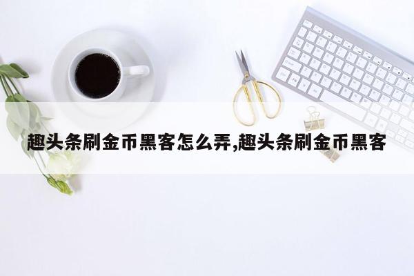 趣头条刷金币黑客怎么弄,趣头条刷金币黑客