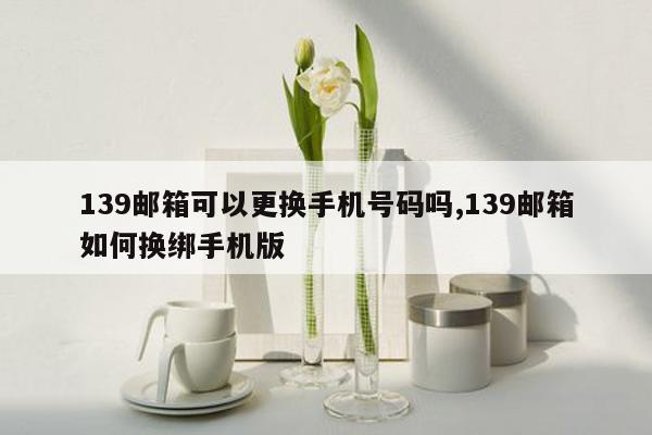 139邮箱可以更换手机号码吗,139邮箱如何换绑手机版