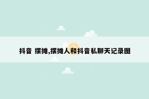 抖音 摆摊,摆摊人和抖音私聊天记录图