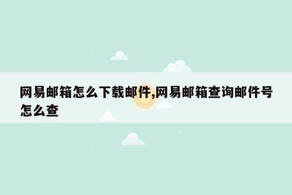 网易邮箱怎么下载邮件,网易邮箱查询邮件号怎么查