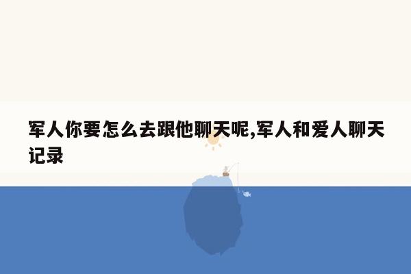 军人你要怎么去跟他聊天呢,军人和爱人聊天记录