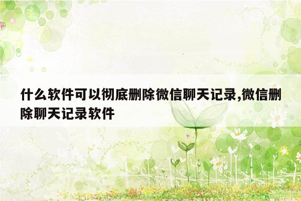 什么软件可以彻底删除微信聊天记录,微信删除聊天记录软件