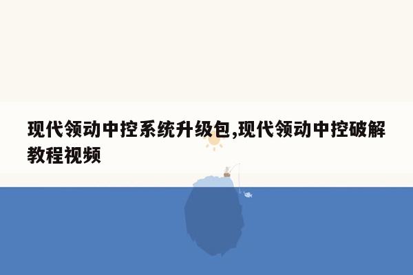 现代领动中控系统升级包,现代领动中控破解教程视频