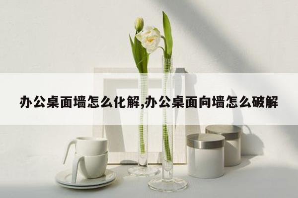 办公桌面墙怎么化解,办公桌面向墙怎么破解