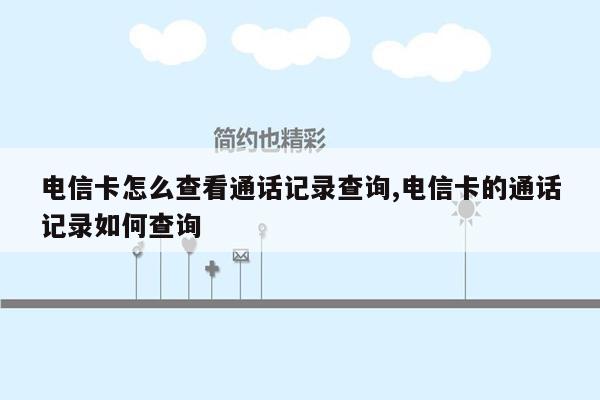 电信卡怎么查看通话记录查询,电信卡的通话记录如何查询