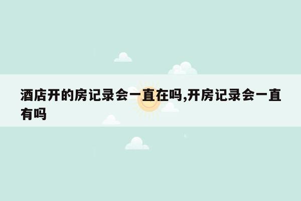 酒店开的房记录会一直在吗,开房记录会一直有吗