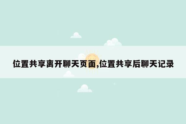 位置共享离开聊天页面,位置共享后聊天记录