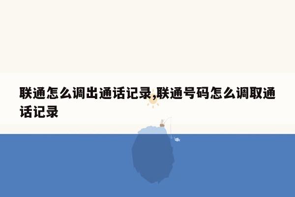 联通怎么调出通话记录,联通号码怎么调取通话记录