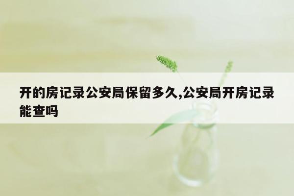 开的房记录公安局保留多久,公安局开房记录能查吗