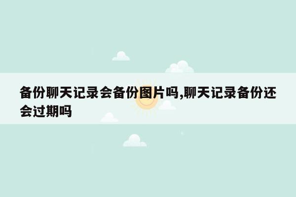 备份聊天记录会备份图片吗,聊天记录备份还会过期吗