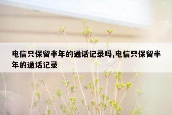 电信只保留半年的通话记录吗,电信只保留半年的通话记录