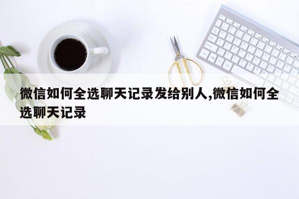 微信如何全选聊天记录发给别人,微信如何全选聊天记录