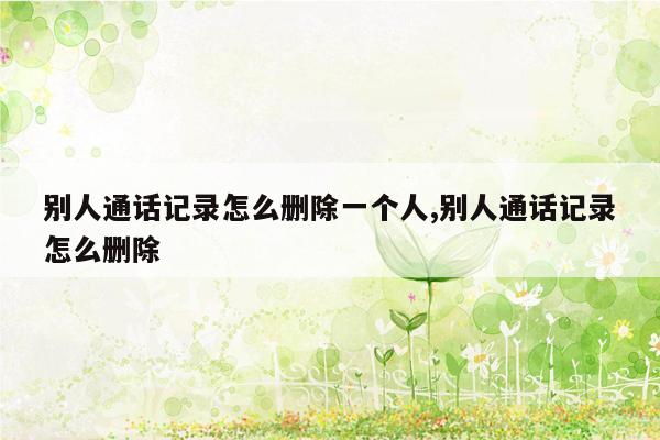 别人通话记录怎么删除一个人,别人通话记录怎么删除
