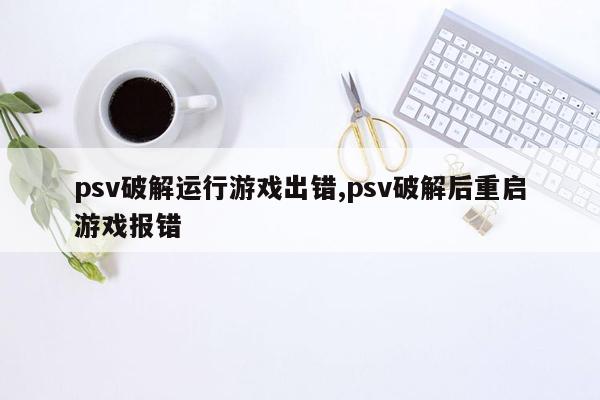 psv破解运行游戏出错,psv破解后重启游戏报错