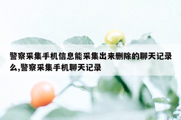 警察采集手机信息能采集出来删除的聊天记录么,警察采集手机聊天记录