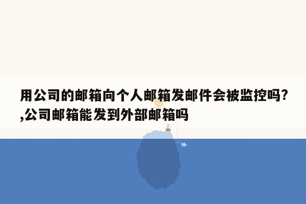 用公司的邮箱向个人邮箱发邮件会被监控吗?,公司邮箱能发到外部邮箱吗