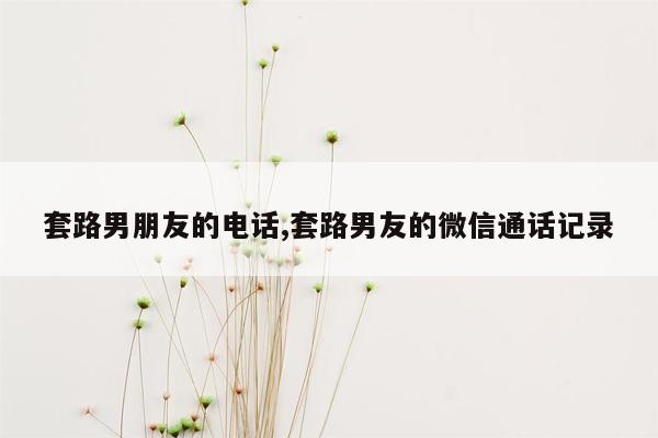 套路男朋友的电话,套路男友的微信通话记录