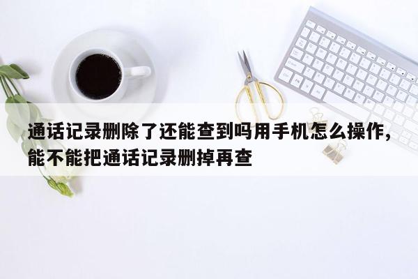 通话记录删除了还能查到吗用手机怎么操作,能不能把通话记录删掉再查