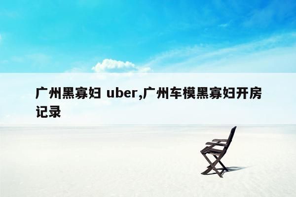 广州黑寡妇 uber,广州车模黑寡妇开房记录