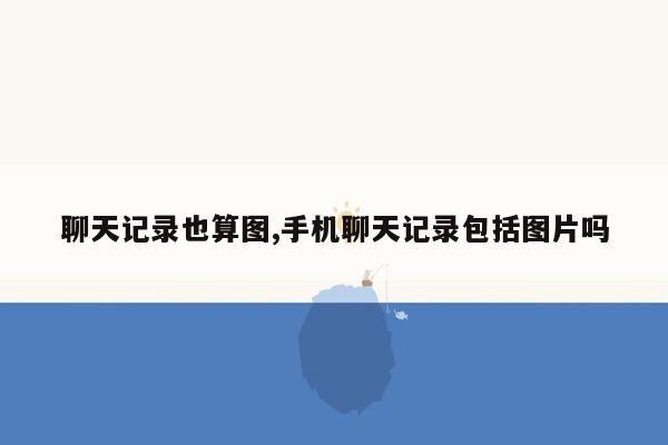 聊天记录也算图,手机聊天记录包括图片吗