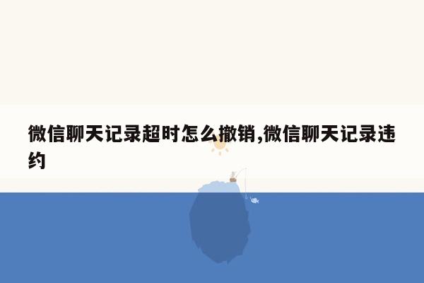 微信聊天记录超时怎么撤销,微信聊天记录违约