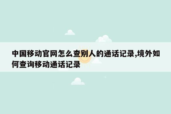 中国移动官网怎么查别人的通话记录,境外如何查询移动通话记录