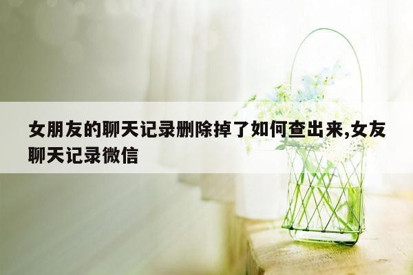 女朋友的聊天记录删除掉了如何查出来,女友聊天记录微信