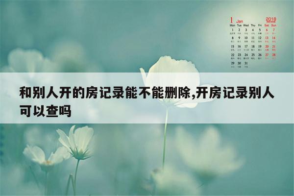 和别人开的房记录能不能删除,开房记录别人可以查吗